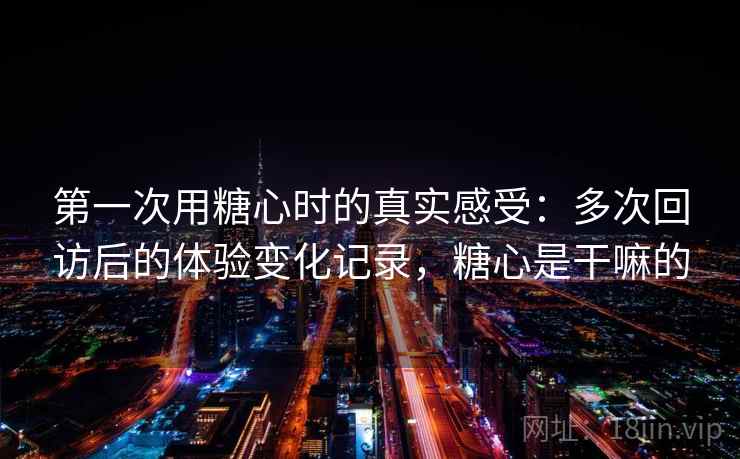 第一次用糖心时的真实感受:多次回访后的体验变化记录,糖心是干嘛的 第一次用糖心时的真实感受:多次回访后的体验变化记录,糖心是干嘛的