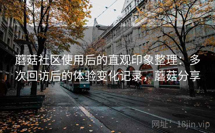 蘑菇社区使用后的直观印象整理:多次回访后的体验变化记录,蘑菇分享 蘑菇社区使用后的直观印象整理:多次回访后的体验变化记录,蘑菇分享