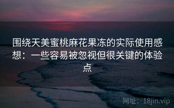 围绕天美蜜桃麻花果冻的实际使用感想:一些容易被忽视但很关键的体验点 围绕天美蜜桃麻花果冻的实际使用感想:一些容易被忽视但很关键的体验点