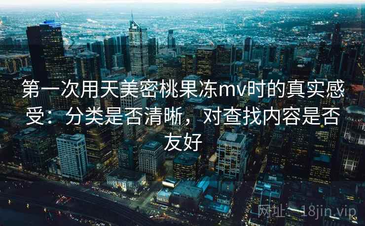 第一次用天美密桃果冻mv时的真实感受：分类是否清晰，对查找内容是否友好