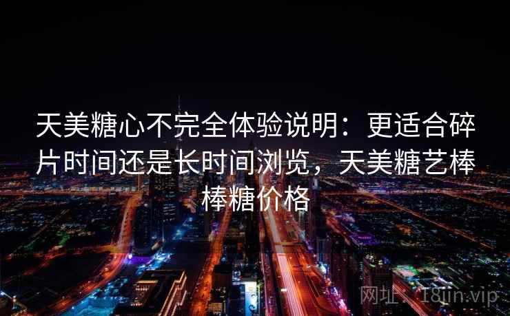 天美糖心不完全体验说明:更适合碎片时间还是长时间浏览,天美糖艺棒棒糖价格 天美糖心不完全体验说明:更适合碎片时间还是长时间浏览,天美糖艺棒棒糖价格
