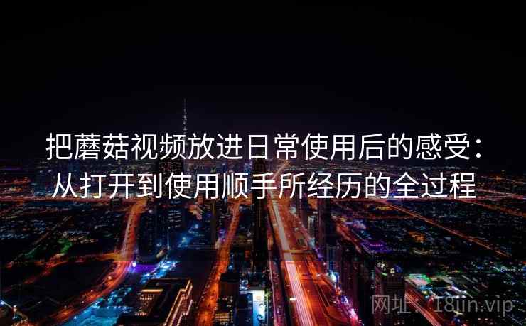 把蘑菇视频放进日常使用后的感受：从打开到使用顺手所经历的全过程