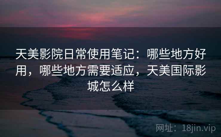 天美影院日常使用笔记：哪些地方好用，哪些地方需要适应，天美国际影城怎么样