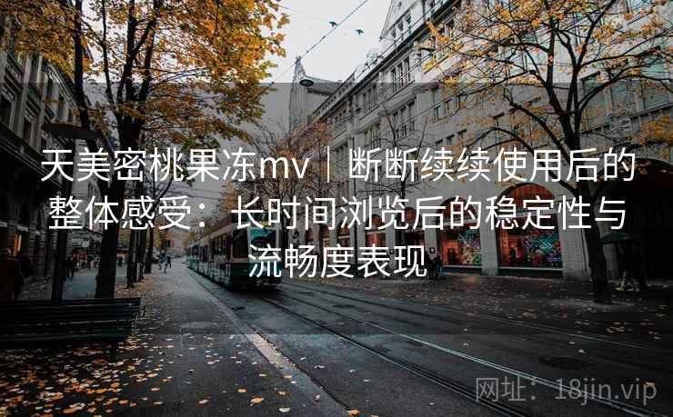 天美密桃果冻mv|断断续续使用后的整体感受:长时间浏览后的稳定性与流畅度表现 天美密桃果冻mv|断断续续使用后的整体感受:长时间浏览后的稳定性与流畅度表现