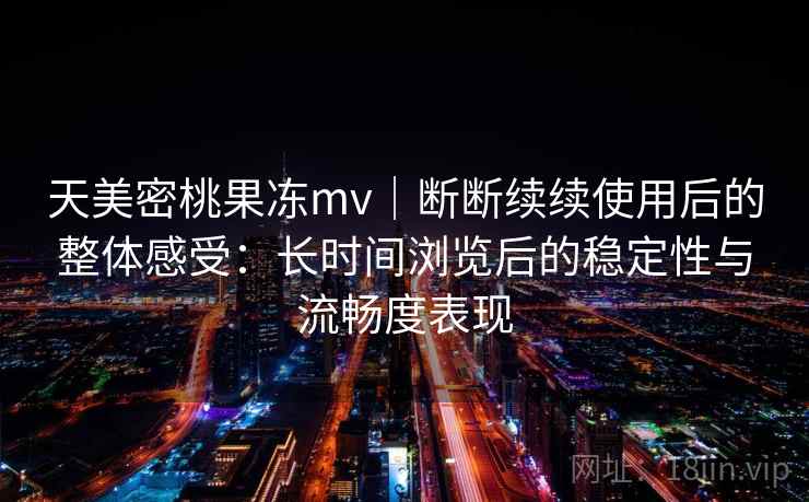 天美密桃果冻mv|断断续续使用后的整体感受:长时间浏览后的稳定性与流畅度表现 天美密桃果冻mv|断断续续使用后的整体感受:长时间浏览后的稳定性与流畅度表现