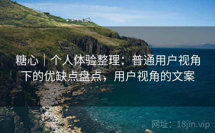 糖心｜个人体验整理：普通用户视角下的优缺点盘点，用户视角的文案