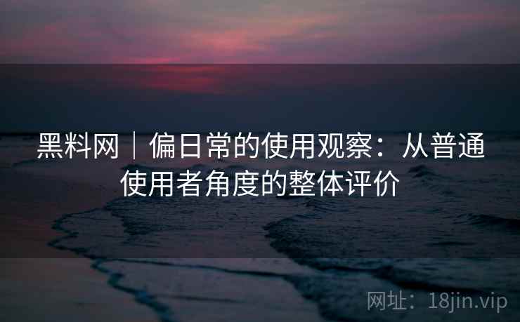黑料网｜偏日常的使用观察：从普通使用者角度的整体评价
