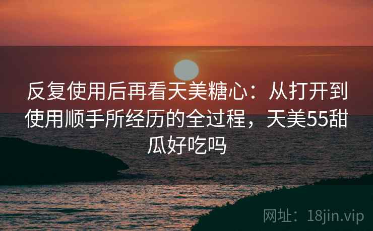 反复使用后再看天美糖心：从打开到使用顺手所经历的全过程，天美55甜瓜好吃吗