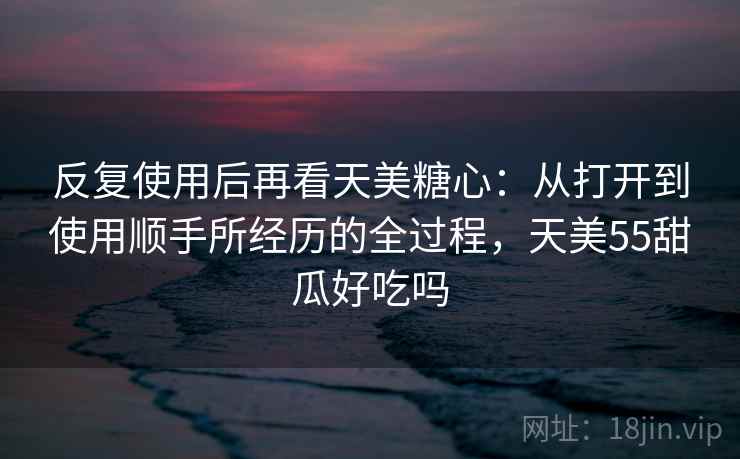 反复使用后再看天美糖心：从打开到使用顺手所经历的全过程，天美55甜瓜好吃吗
