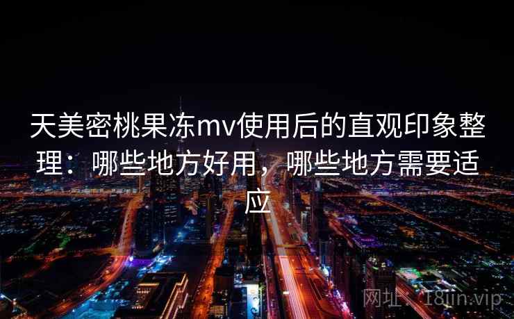天美密桃果冻mv使用后的直观印象整理：哪些地方好用，哪些地方需要适应