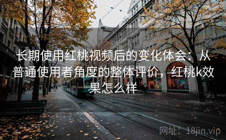 长期使用红桃视频后的变化体会：从普通使用者角度的整体评价，红桃k效果怎么样