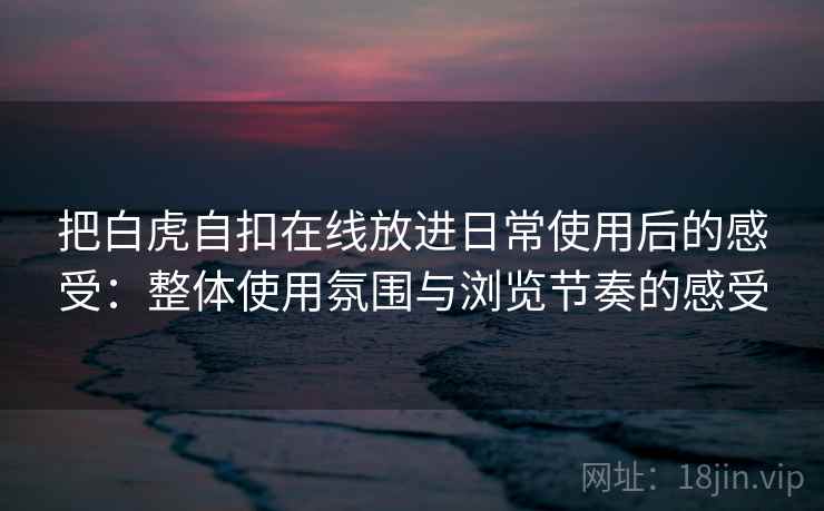 把白虎自扣在线放进日常使用后的感受：整体使用氛围与浏览节奏的感受