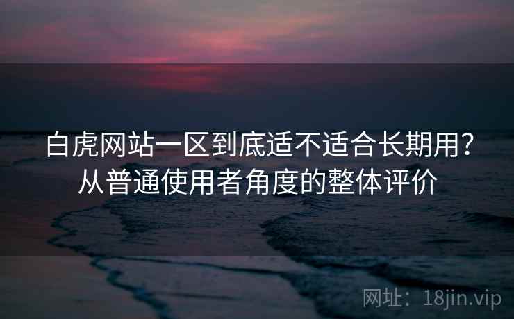 白虎网站一区到底适不适合长期用？从普通使用者角度的整体评价