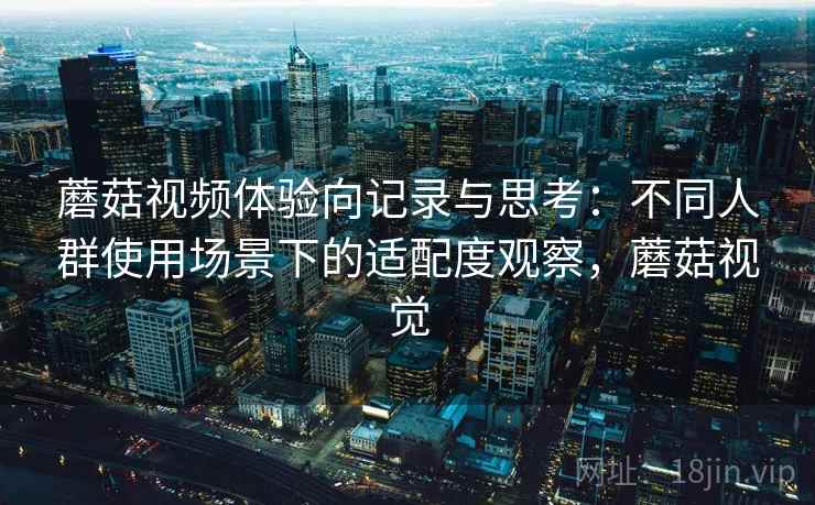 蘑菇视频体验向记录与思考：不同人群使用场景下的适配度观察，蘑菇视觉