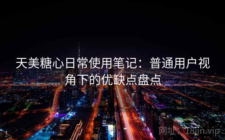 天美糖心日常使用笔记：普通用户视角下的优缺点盘点