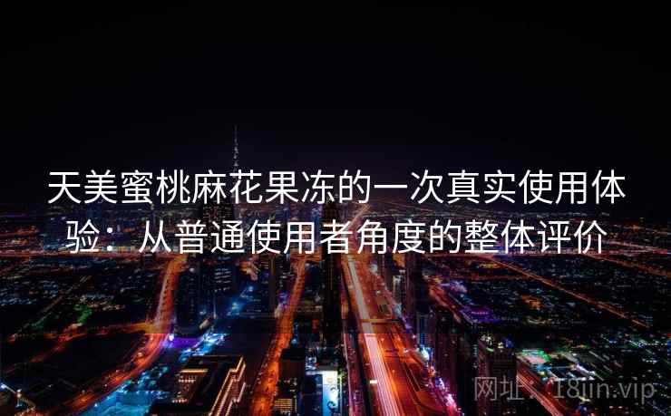天美蜜桃麻花果冻的一次真实使用体验：从普通使用者角度的整体评价