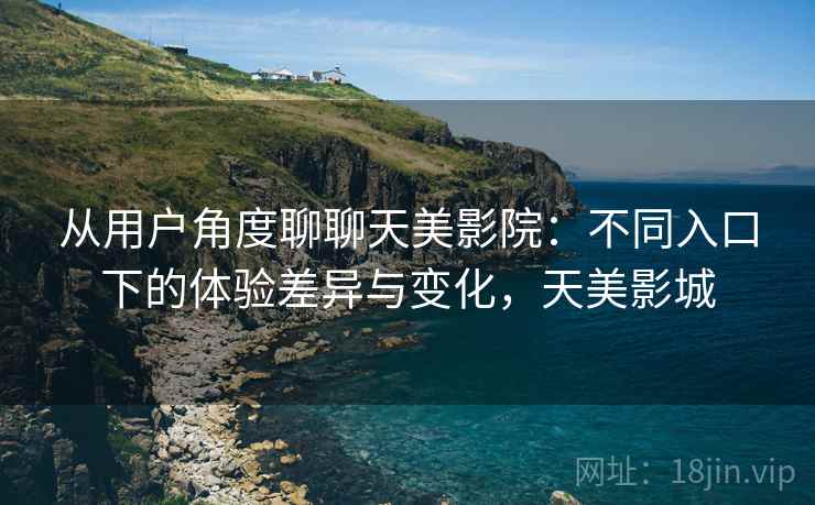 从用户角度聊聊天美影院：不同入口下的体验差异与变化，天美影城