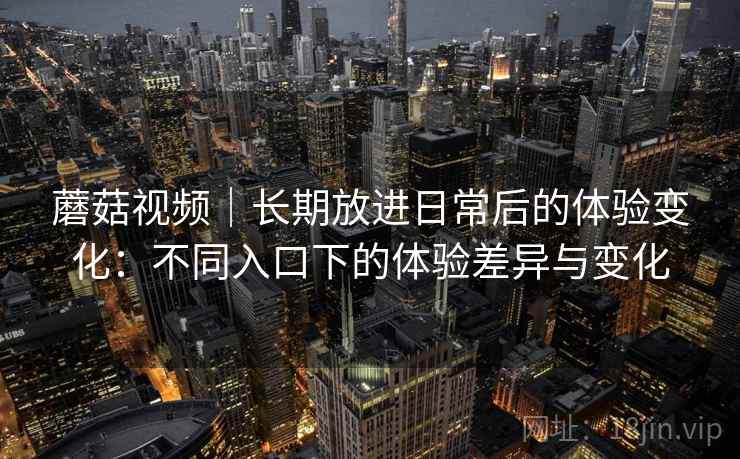 蘑菇视频｜长期放进日常后的体验变化：不同入口下的体验差异与变化