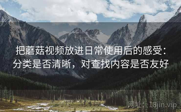 把蘑菇视频放进日常使用后的感受：分类是否清晰，对查找内容是否友好