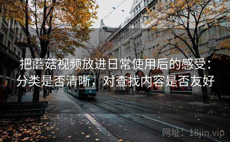把蘑菇视频放进日常使用后的感受：分类是否清晰，对查找内容是否友好