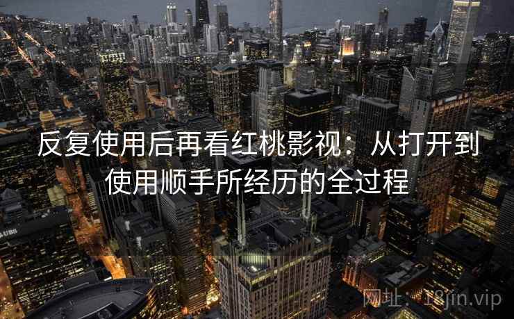 反复使用后再看红桃影视：从打开到使用顺手所经历的全过程