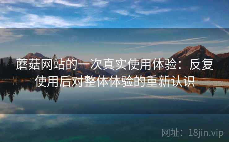 蘑菇网站的一次真实使用体验:反复使用后对整体体验的重新认识 蘑菇网站的一次真实使用体验:反复使用后对整体体验的重新认识