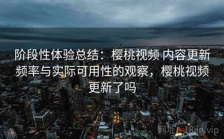 阶段性体验总结：樱桃视频 内容更新频率与实际可用性的观察，樱桃视频更新了吗