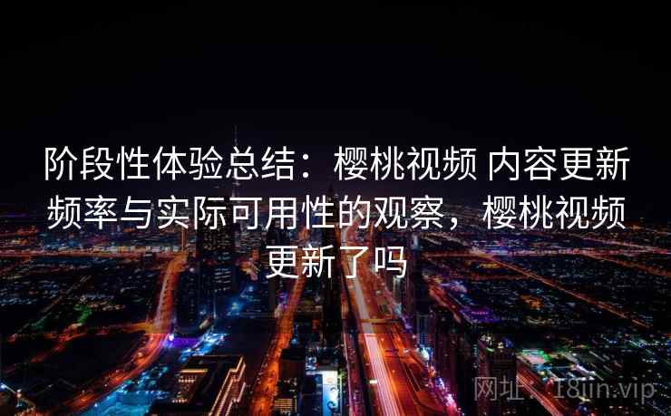 阶段性体验总结：樱桃视频 内容更新频率与实际可用性的观察，樱桃视频更新了吗