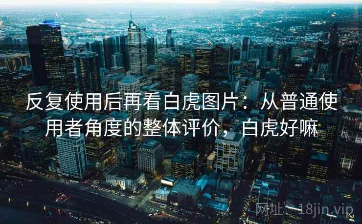 反复使用后再看白虎图片：从普通使用者角度的整体评价，白虎好嘛