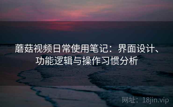 蘑菇视频日常使用笔记：界面设计、功能逻辑与操作习惯分析