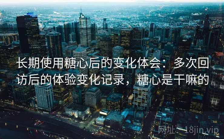 长期使用糖心后的变化体会：多次回访后的体验变化记录，糖心是干嘛的