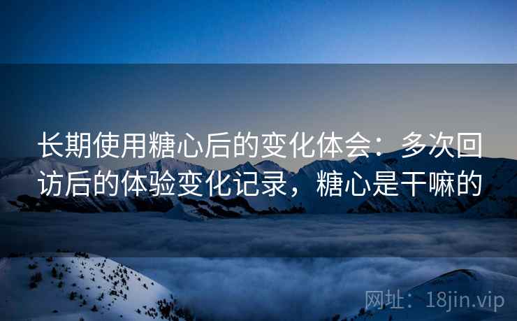 长期使用糖心后的变化体会：多次回访后的体验变化记录，糖心是干嘛的
