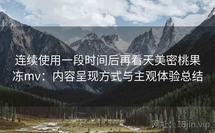 连续使用一段时间后再看天美密桃果冻mv：内容呈现方式与主观体验总结