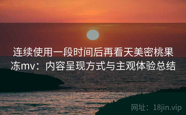 连续使用一段时间后再看天美密桃果冻mv：内容呈现方式与主观体验总结