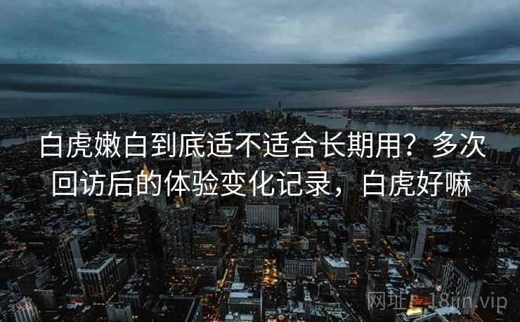 白虎嫩白到底适不适合长期用？多次回访后的体验变化记录，白虎好嘛
