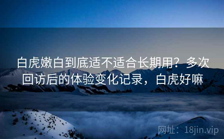 白虎嫩白到底适不适合长期用？多次回访后的体验变化记录，白虎好嘛
