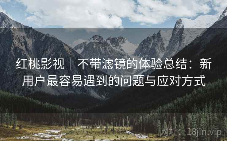 红桃影视｜不带滤镜的体验总结：新用户最容易遇到的问题与应对方式