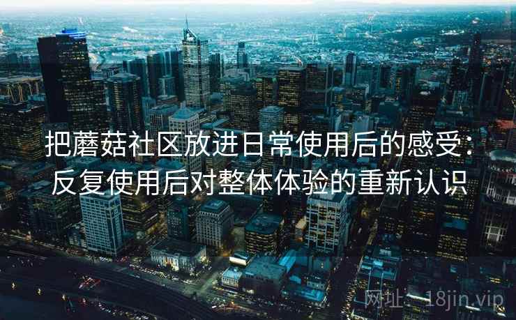 把蘑菇社区放进日常使用后的感受：反复使用后对整体体验的重新认识