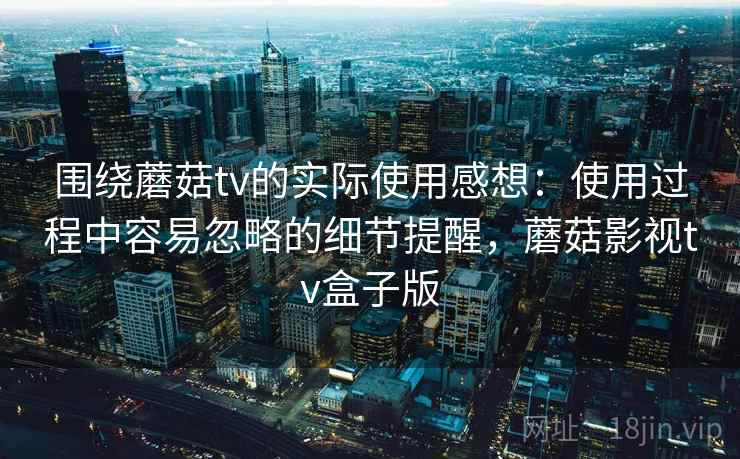 围绕蘑菇tv的实际使用感想：使用过程中容易忽略的细节提醒，蘑菇影视tv盒子版