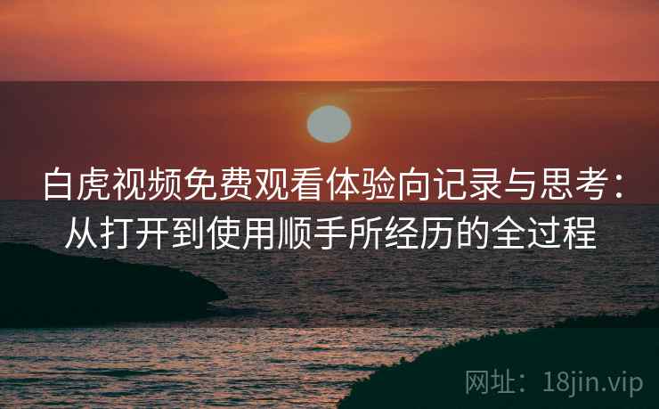 白虎视频免费观看体验向记录与思考：从打开到使用顺手所经历的全过程