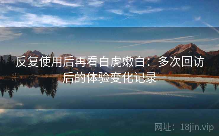 反复使用后再看白虎嫩白：多次回访后的体验变化记录