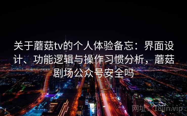 关于蘑菇tv的个人体验备忘：界面设计、功能逻辑与操作习惯分析，蘑菇剧场公众号安全吗