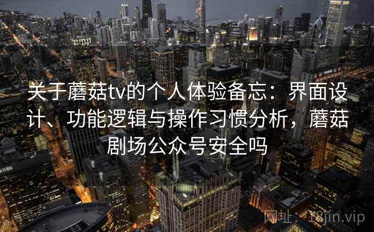 关于蘑菇tv的个人体验备忘：界面设计、功能逻辑与操作习惯分析，蘑菇剧场公众号安全吗