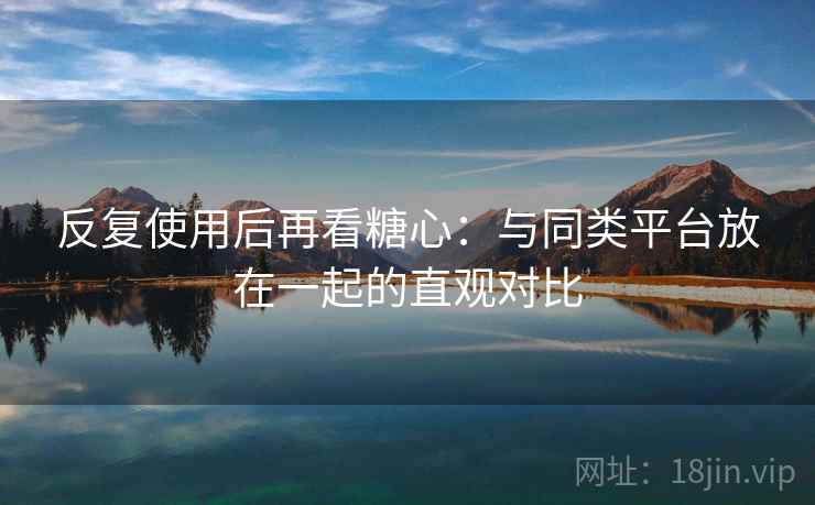 反复使用后再看糖心：与同类平台放在一起的直观对比