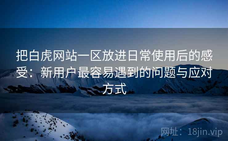 把白虎网站一区放进日常使用后的感受：新用户最容易遇到的问题与应对方式