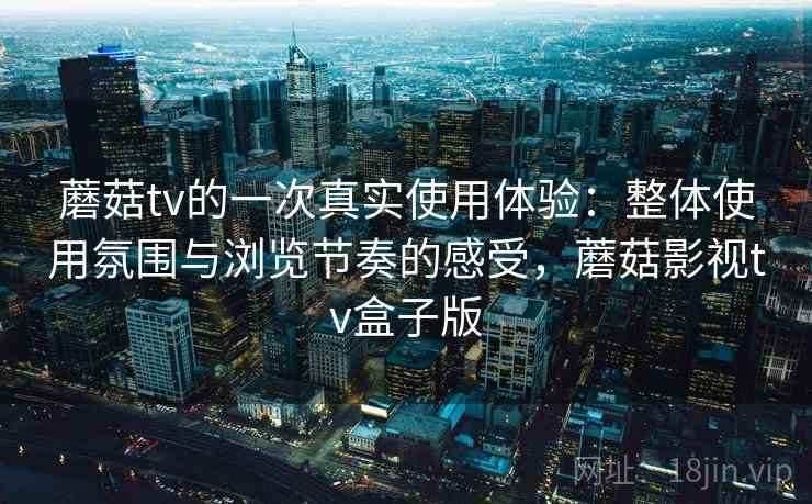 蘑菇tv的一次真实使用体验：整体使用氛围与浏览节奏的感受，蘑菇影视tv盒子版