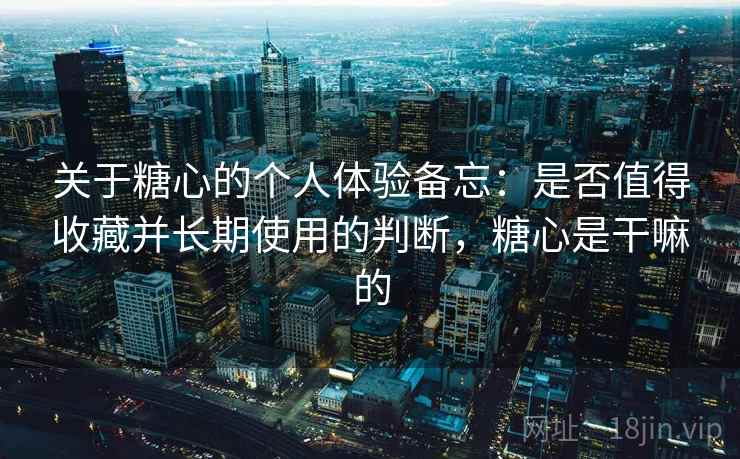 关于糖心的个人体验备忘：是否值得收藏并长期使用的判断，糖心是干嘛的