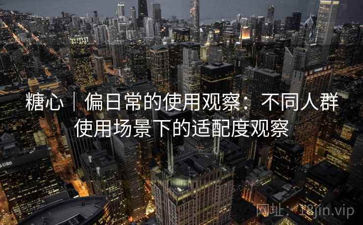 糖心｜偏日常的使用观察：不同人群使用场景下的适配度观察