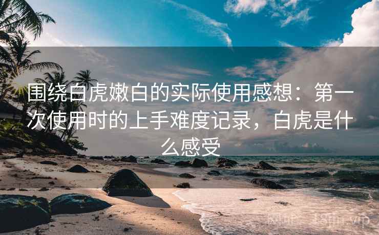 围绕白虎嫩白的实际使用感想：第一次使用时的上手难度记录，白虎是什么感受