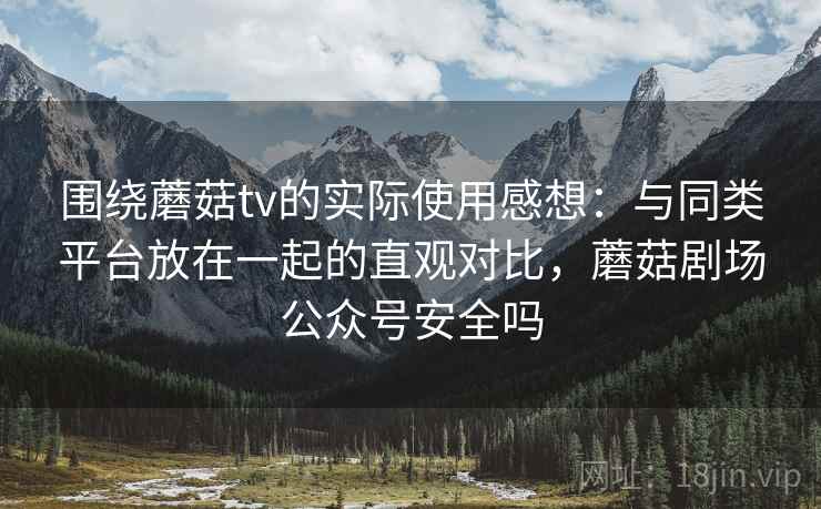 围绕蘑菇tv的实际使用感想：与同类平台放在一起的直观对比，蘑菇剧场公众号安全吗